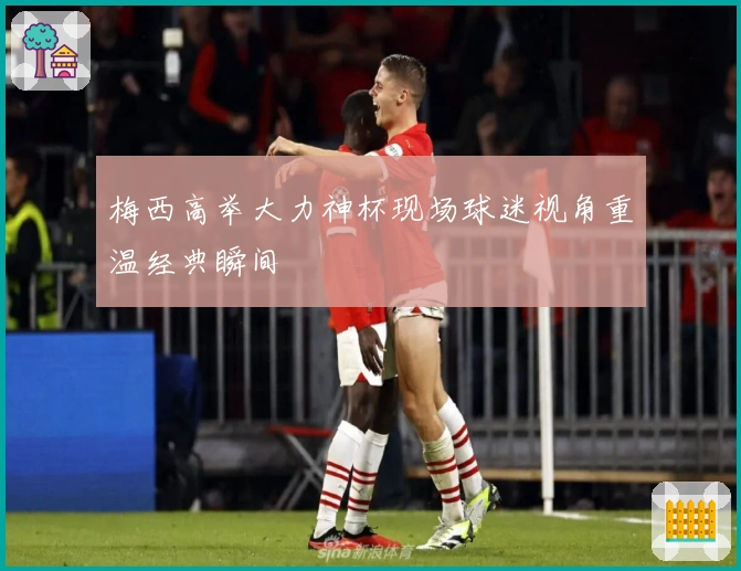 梅西高举大力神杯现场球迷视角重温经典瞬间