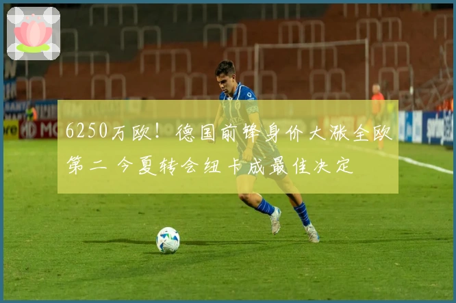 6250万欧！德国前锋身价大涨全欧第二 今夏转会纽卡成最佳决定