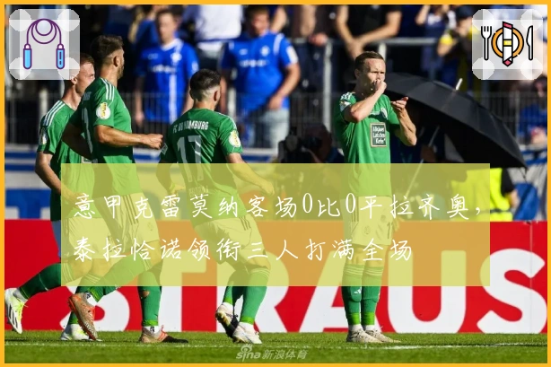 意甲克雷莫纳客场0比0平拉齐奥,泰拉恰诺领衔三人打满全场