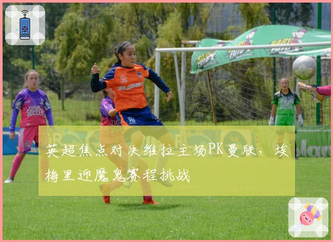 英超焦点对决维拉主场PK曼联，埃梅里迎魔鬼赛程挑战