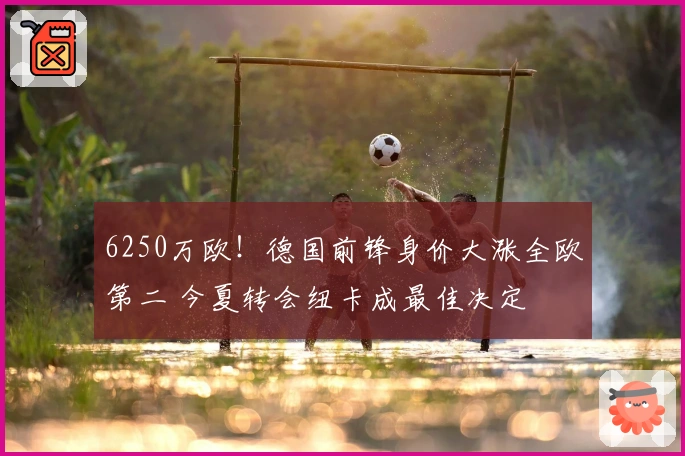 6250万欧！德国前锋身价大涨全欧第二 今夏转会纽卡成最佳决定