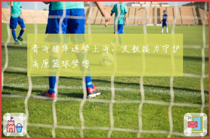 青海猎隼逐梦上海，支教接力守护高原篮球梦想