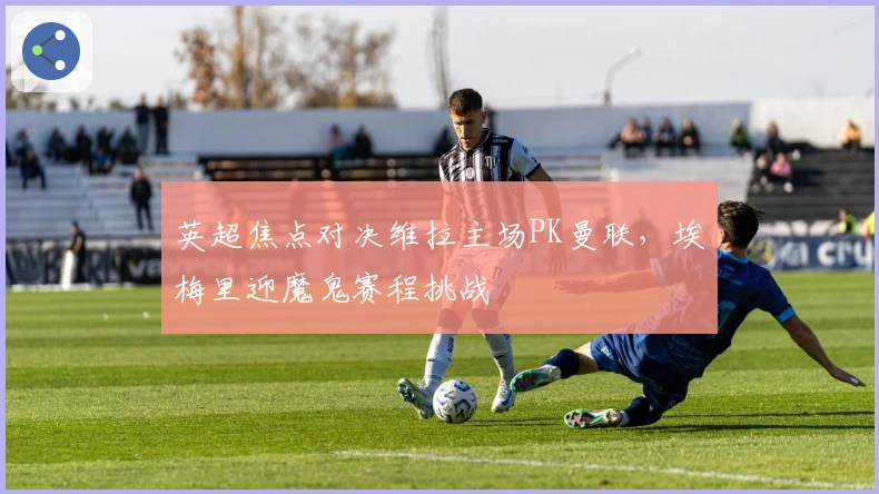 英超焦点对决维拉主场PK曼联，埃梅里迎魔鬼赛程挑战