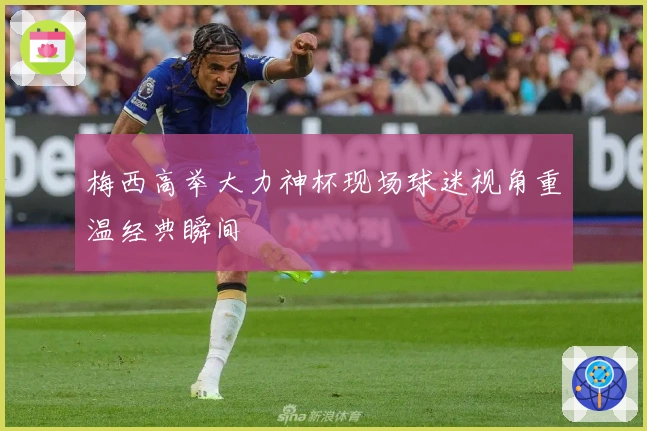 梅西高举大力神杯现场球迷视角重温经典瞬间