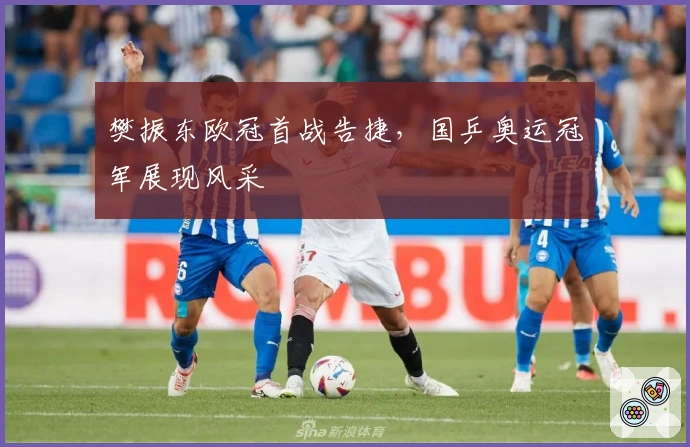 樊振东欧冠首战告捷，国乒奥运冠军展现风采